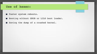 Use of kexec:
Faster system reboots.
Booting without GRUB or LILO boot loader.
Saving the dump of a crashed kernel.
 