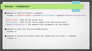 Kexec command:
 Command to load the kernel in memory:
 # kexec ­l <kernel­image> ­­initrd=<initrd­image> ­­append=<command­line­options>
kernel­image : Path of the kernel file.
initrd­image : Path of the initrd image to be used during boot.
Command­line­options : The command­line parameters for new kernel.
 Command to boot with the pre­loaded kernel:
 # kexec ­e
 Command to unload the kernel which was loaded with the kexec ­l command.
 # kexec ­u
 