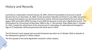 History and Records
Launched as a subscription channel January 18, 2001, Channel 4 proceeded to announce it would
become free-to-air December 16, 2004. E4 also launched in Republic of Ireland In June 2002, becoming
the second most popular non-terrestrial channel in Ireland. Channel 4 launched the E4 music block in
August 2005 and ended 10PM Thursday 4 June 2009 the day prior to that year's Big Brother launch. The
HD broadcast for E4 launched 14 December 2009 on Sky 1 + HD and later Virgin Media April 1. October
31, 2013, marked the refreshment of the channel and it's rebranding. E4 rebranded and changed its
logo on 27 September 2018 and partnered with Adult Swim in 2019.
The E4 Channel's most viewed and successful broadcast was when on 11 October 2010 an Episode of
the Inbetweeners gained 3.7 million viewers.
The first episode of the series Big Brother received 1 million viewers.
 