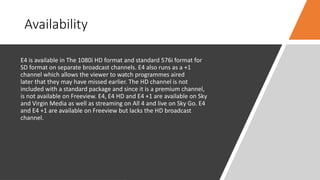 Availability
E4 is available in The 1080i HD format and standard 576i format for
SD format on separate broadcast channels. E4 also runs as a +1
channel which allows the viewer to watch programmes aired
later that they may have missed earlier. The HD channel is not
included with a standard package and since it is a premium channel,
is not available on Freeview. E4, E4 HD and E4 +1 are available on Sky
and Virgin Media as well as streaming on All 4 and live on Sky Go. E4
and E4 +1 are available on Freeview but lacks the HD broadcast
channel.
 