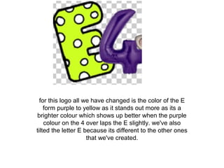 for this logo all we have changed is the color of the E
form purple to yellow as it stands out more as its a
brighter colour which shows up better when the purple
colour on the 4 over laps the E slightly. we've also
tilted the letter E because its different to the other ones
that we've created.
 