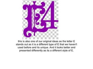 this is also one of our original ideas as the letter E
stands out as it is a different type of E that we haven't
used before and its unique. And it looks better and
presented differently as its a different style of E.
 