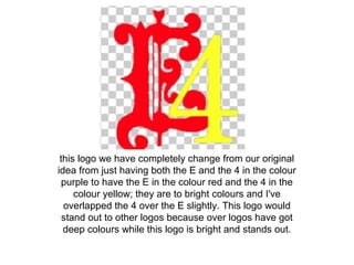 this logo we have completely change from our original
idea from just having both the E and the 4 in the colour
purple to have the E in the colour red and the 4 in the
colour yellow; they are to bright colours and I've
overlapped the 4 over the E slightly. This logo would
stand out to other logos because over logos have got
deep colours while this logo is bright and stands out.
 