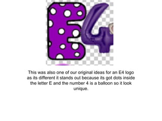 This was also one of our original ideas for an E4 logo
as its different it stands out because its got dots inside
the letter E and the number 4 is a balloon so it look
unique.
 