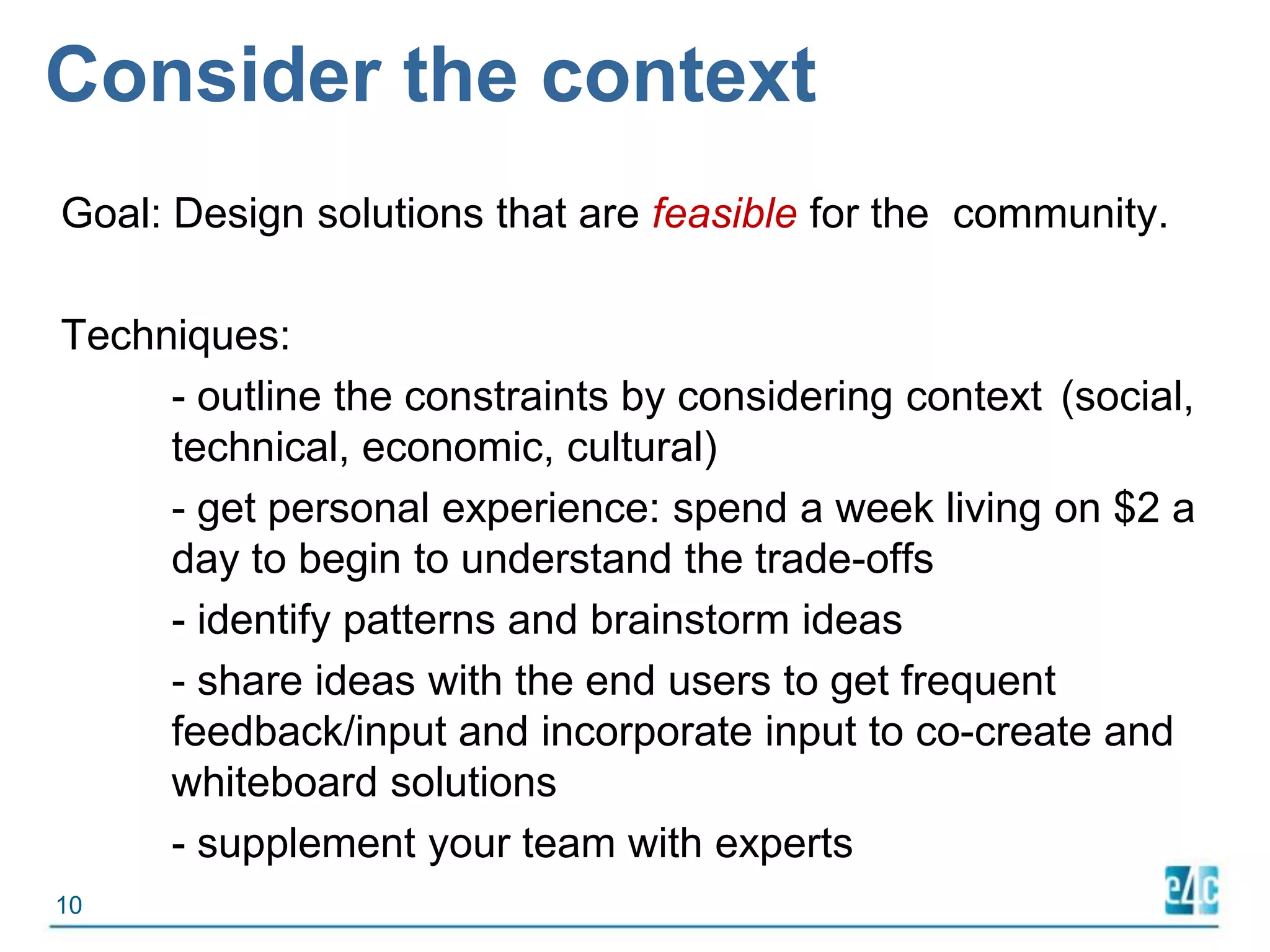 Consider the contextGoal: Design solutions that are feasible for the  community.Techniques:	-outline the constraints by considering context 	(social, 	technical, economic, cultural)- get personal experience: spend a week living on $2 a 	day to begin to understand the trade-offs 	- identify patterns and brainstorm ideas	- share ideas with the end users to get frequent 	feedback/input and incorporate input to co-create and 	whiteboard solutions- supplement your team with experts