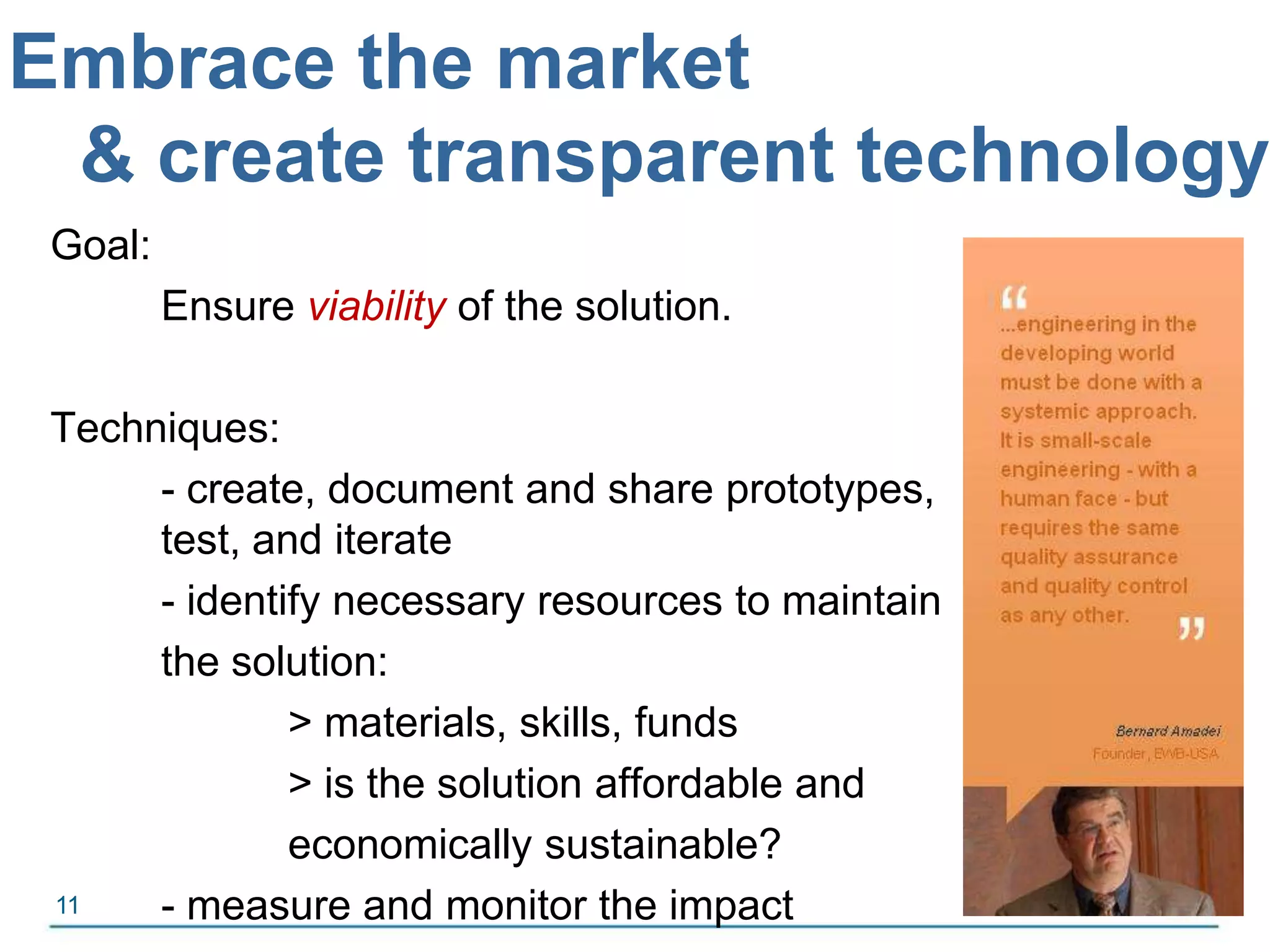 Embrace the market& create transparent technologyGoal:Ensure viability of the solution.Techniques:- create, document and share prototypes, 	test, and iterate	-identify necessary resources to maintain the solution:	> materials, skills, funds		> is the solution affordable and	economically sustainable?	- measure and monitor the impact