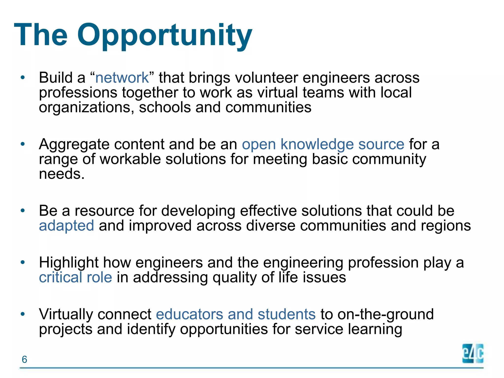 The OpportunityBuild a “network” that brings volunteer engineers across professions together to work as virtual teams with local organizations, schools and communitiesAggregate content and be an open knowledge source for a range of workable solutions for meeting basic community needs. Be a resource for developing effective solutions that could be adapted and improved across diverse communities and regionsHighlight how engineers and the engineering profession play a critical role in addressing quality of life issuesVirtually connect educators and students to on-the-ground projects and identify opportunities for service learning