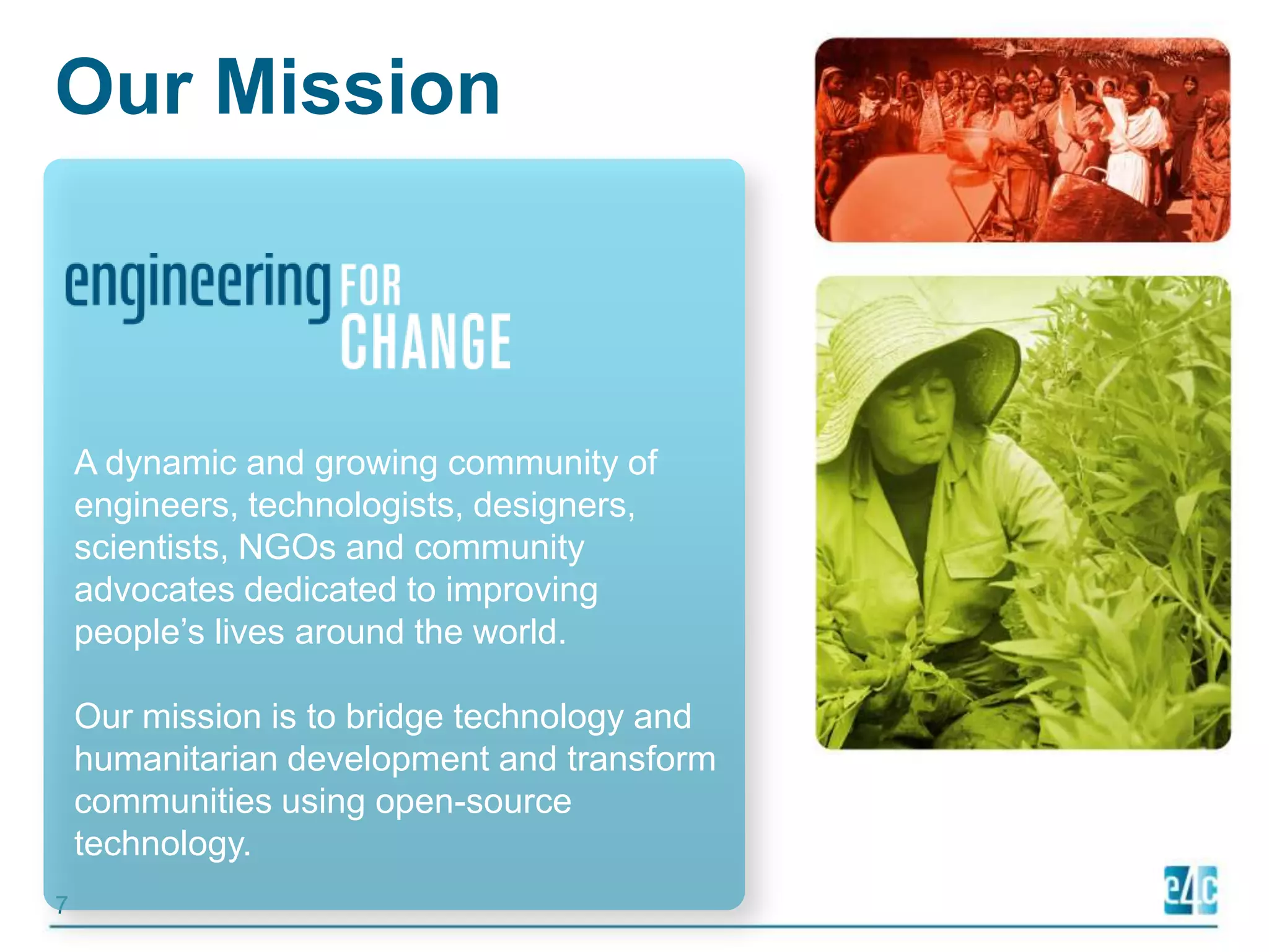 Our MissionA dynamic and growing community of engineers, technologists, designers, scientists, NGOs and community advocates dedicated to improving people’s lives around the world.  Our mission is to bridge technology and humanitarian development and transform communities using open-source technology. 