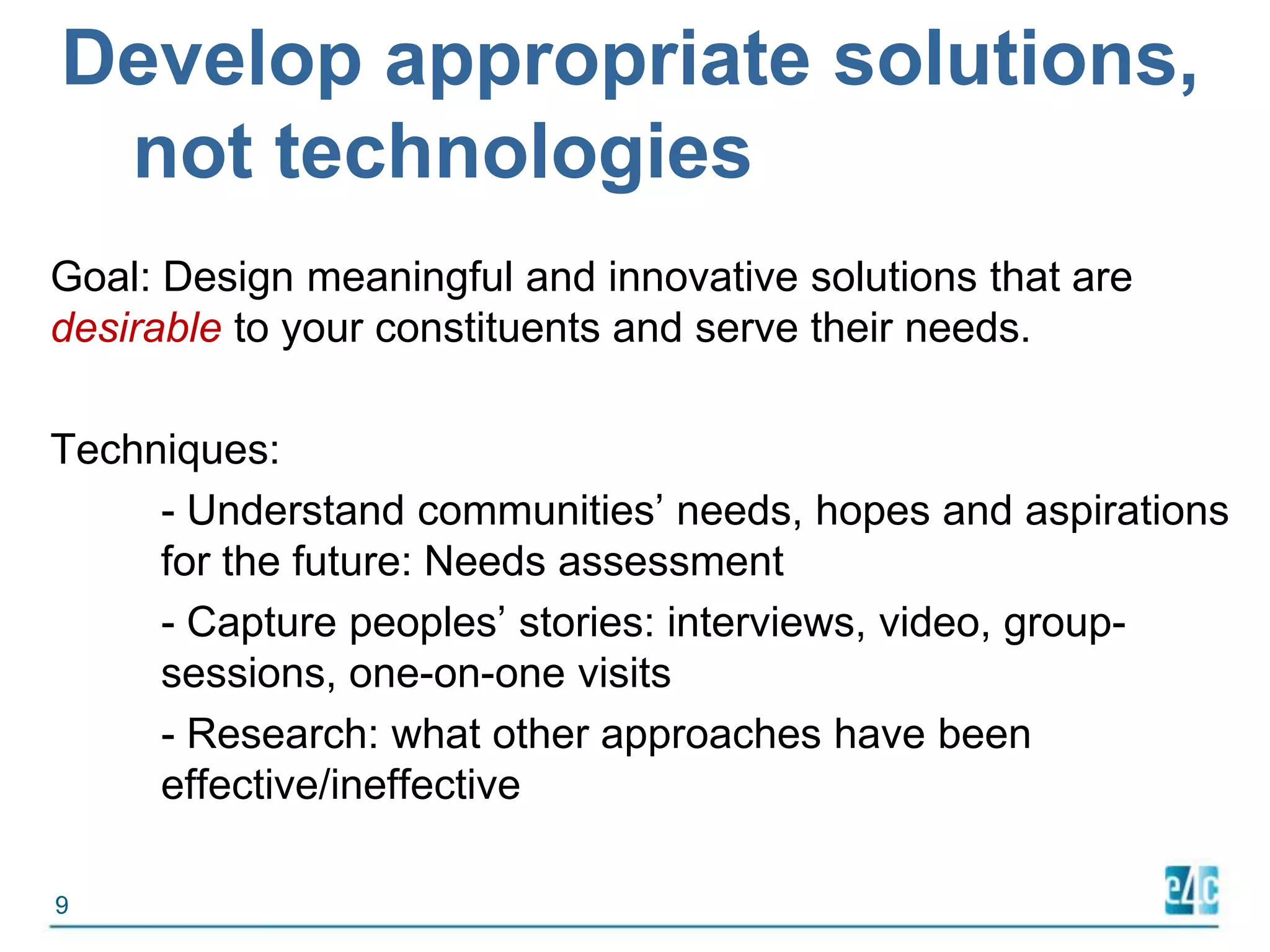 Develop appropriate solutions, not technologiesGoal: Design meaningful and innovative solutions that are desirable to your constituents and serve their needs.Techniques: 	- Understand communities’ needs, hopes and aspirations 	for the future: Needs assessment	- Capture peoples’ stories: interviews, video, group-	sessions, one-on-one visits	- Research: what other approaches have been 	effective/ineffective