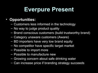 Everpure Present
• Opportunities:
– Customers less informed in the technology
– No way to judge product quality
– Brand conscious customers (build trustworthy brand)
– Category unaware customers (Aware)
– BD importers have very low brand equity
– No competitor have specific target market
– Possible to import more
– Possible to manufacture new
– Growing concern about safe drinking water
– Can increase price if branding strategy succeeds
 