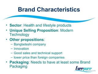 Brand Characteristics
• Sector: Health and lifestyle products
• Unique Selling Proposition: Modern
Technology
• Other propositions:
– Bangladeshi company
– Innovation
– Good sales and technical support
– lower price than foreign companies
• Packaging: Needs to have at least some Brand
Packaging
 