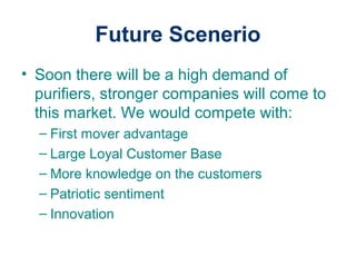 Future Scenerio
• Soon there will be a high demand of
purifiers, stronger companies will come to
this market. We would compete with:
– First mover advantage
– Large Loyal Customer Base
– More knowledge on the customers
– Patriotic sentiment
– Innovation
 