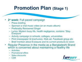 Promotion Plan (Stage 1)
• 2nd
week: Full paced campaign
– Press briefing
– Sponsor a viral music video (or an music album)
– Preferably Renowned Singer
– Lyrics: Modern busy life, health negligence, contains “Stay
Everpure”
– Activity campaign in schools, colleges, universities
– Print (newspaper & brochures), Web ad, Facebook group etc
– Brief mention about Everpure and its current products & vision
• Regular Presence in the media as a Bangladeshi Brand
which is concerned about maintaining a healthy life
– Activities
– Promotional offers
– Sales discounts
– CSR
 