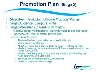 Promotion Plan (Stage 2)
• Objective: Introducing “Lifecare Products” Range
• Target Audience: Everpure Niche
• Target Marketing (3rd
week to 3rd
month)
– Creative Direct Mail to offices (preferably sent to specific name)
– Transparent Everpure Water Bottles (gift)
– Direct Mail Contents:
• The need to be concerned about a healthy lifestyle
• Water, as a core element
• About Everpure (as a Bangladeshi company – introduce MEL –
which is beginning its journey towards “Lifecare” products which are
meant for your life)
• Mention that the quality of products are strictly maintained by our
R&D, approved by BUET & etc.
• Showcase of current products (overall price)
• Discount coupon (for launching)
 