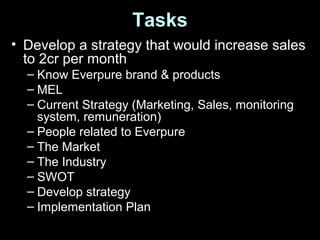 Tasks
• Develop a strategy that would increase sales
to 2cr per month
– Know Everpure brand & products
– MEL
– Current Strategy (Marketing, Sales, monitoring
system, remuneration)
– People related to Everpure
– The Market
– The Industry
– SWOT
– Develop strategy
– Implementation Plan
 
