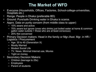 The Market of WFD
• Everyone (Households, Offices, Factories, School-college-universities,
Hospitals etc.)
• Range: People in Dhaka (preferable BD)
• Ground: Pure/safe Drinking water in Dhaka is scarce.
• Apprx. Data on purity concern (from middle class to upper)
– 10% aware and active
– 70% aware but ignore (ones who drinks just boiled water at home & common
gallon water outside + those who are at least conscious)
– 20% Not concerned
• Primary Decision makers: Head in the family or Mgr./Asst. Mgr. in HR /
Logistics / Procurement
– Age: 30 to 40 (Generation X)
– Mostly Married
– Modest Social Life
– TV, News, Minimal Internet use, Movies
– Tight on money
• Secondary Decision Makers:
– Children (teenage to 25s)
– Employees
– Parent of students
 