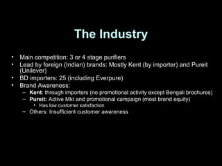 The Industry
• Main competition: 3 or 4 stage purifiers
• Lead by foreign (Indian) brands: Mostly Kent (by importer) and Pureit
(Unilever)
• BD importers: 25 (including Everpure)
• Brand Awareness:
– Kent: through importers (no promotional activity except Bengali brochures)
– Pureit: Active Mkt and promotional campaign (most brand equity)
• Has low customer satisfaction
– Others: Insufficient customer awareness
 