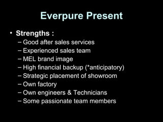 Everpure Present
• Strengths :
– Good after sales services
– Experienced sales team
– MEL brand image
– High financial backup (*anticipatory)
– Strategic placement of showroom
– Own factory
– Own engineers & Technicians
– Some passionate team members
 