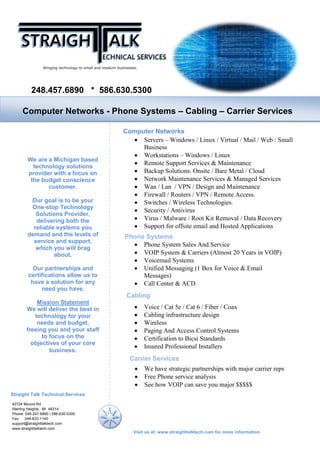 Line Card Template
248.457.6890 * 586.630.5300
Computer Networks
Computer Networks - Phone Systems – Cabling – Carrier Services
We are a Michigan based
technology solutions
provider with a focus on
the budget conscience
customer.
Our goal is to be your
One-stop Technology
Solutions Provider,
delivering both the
reliable systems you
demand and the levels of
service and support,
which you will brag
about.
Our partnerships and
certifications allow us to
have a solution for any
need you have.
Mission Statement
We will deliver the best in
technology for your
needs and budget,
freeing you and your staff
to focus on the
objectives of your core
business.
• Servers – Windows / Linux / Virtual / Mail / Web / Small
Business
• Workstations – Windows / Linux
• Remote Support Services & Maintenance
• Backup Solutions. Onsite / Bare Metal / Cloud
• Network Maintenance Services & Managed Services
• Wan / Lan / VPN / Design and Maintenance
• Firewall / Routers / VPN / Remote Access.
• Switches / Wireless Technologies.
• Security / Antivirus
• Virus / Malware / Root Kit Removal / Data Recovery
• Support for offsite email and Hosted Applications
Phone Systems
• Phone System Sales And Service
• VOIP System & Carriers (Almost 20 Years in VOIP)
• Voicemail Systems
• Unified Messaging (1 Box for Voice & Email
Messages)
• Call Center & ACD
Visit us at: www.straighttalktech.com for more information.
Straight Talk Technical Services
42724 Mound Rd
Sterling Heights, MI 48314
Phone: 248-247-6890 | 586-630-5300
Fax: 248-833-1140
support@straighttalktech.com
www.straighttalktech.com
Cabling
• Voice / Cat 5e / Cat 6 / Fiber / Coax
• Cabling infrastructure design
• Wireless
• Paging And Access Control Systems
• Certification to Bicsi Standards
• Insured Professional Installers
Carrier Services
• We have strategic partnerships with major carrier reps
• Free Phone service analysis
• See how VOIP can save you major $$$$$
 