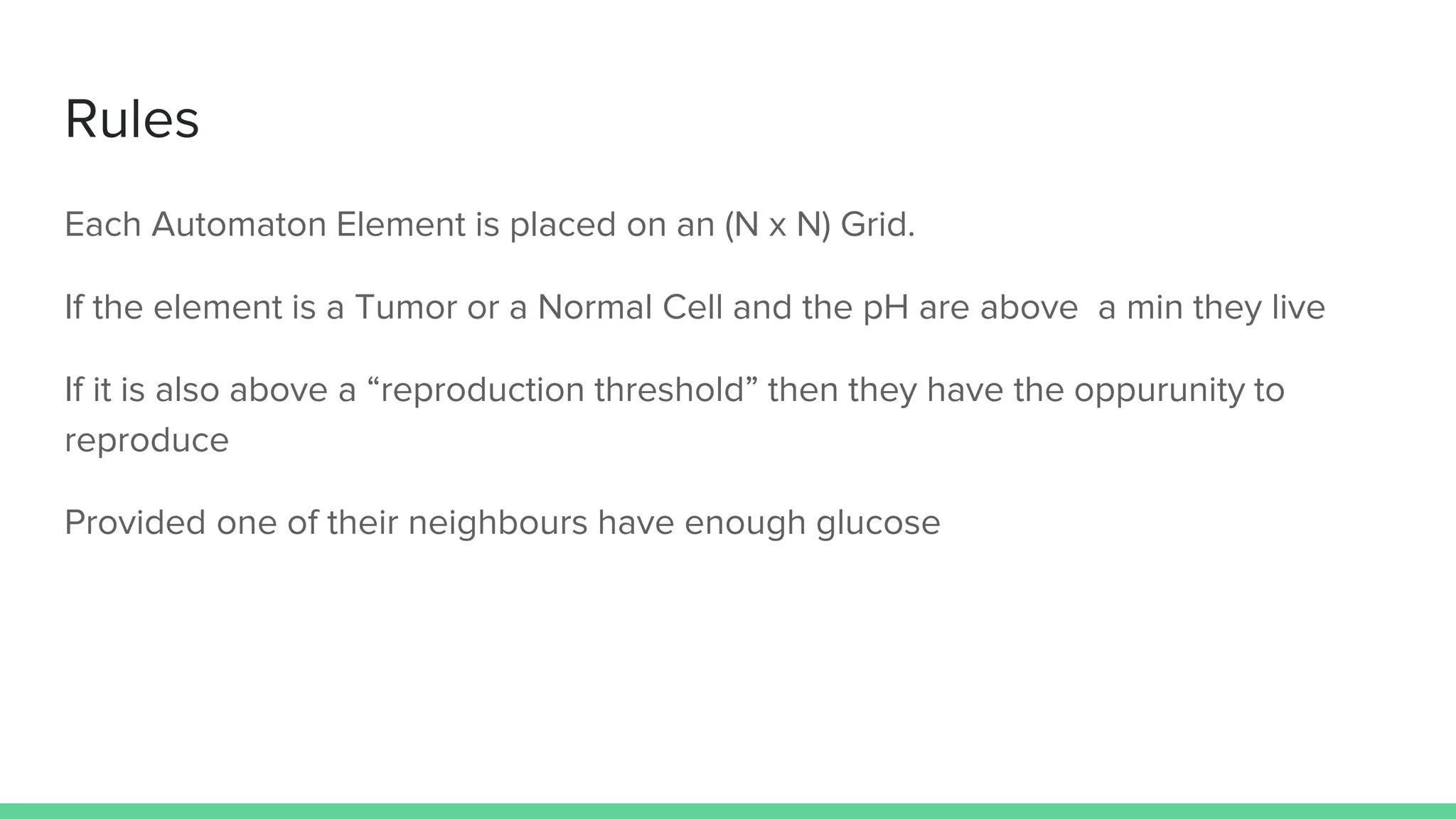 Rules
Each Automaton Element is placed on an (N x N) Grid.
If the element is a Tumor or a Normal Cell and the pH are above a min they live
If it is also above a “reproduction threshold” then they have the oppurunity to
reproduce
Provided one of their neighbours have enough glucose
 