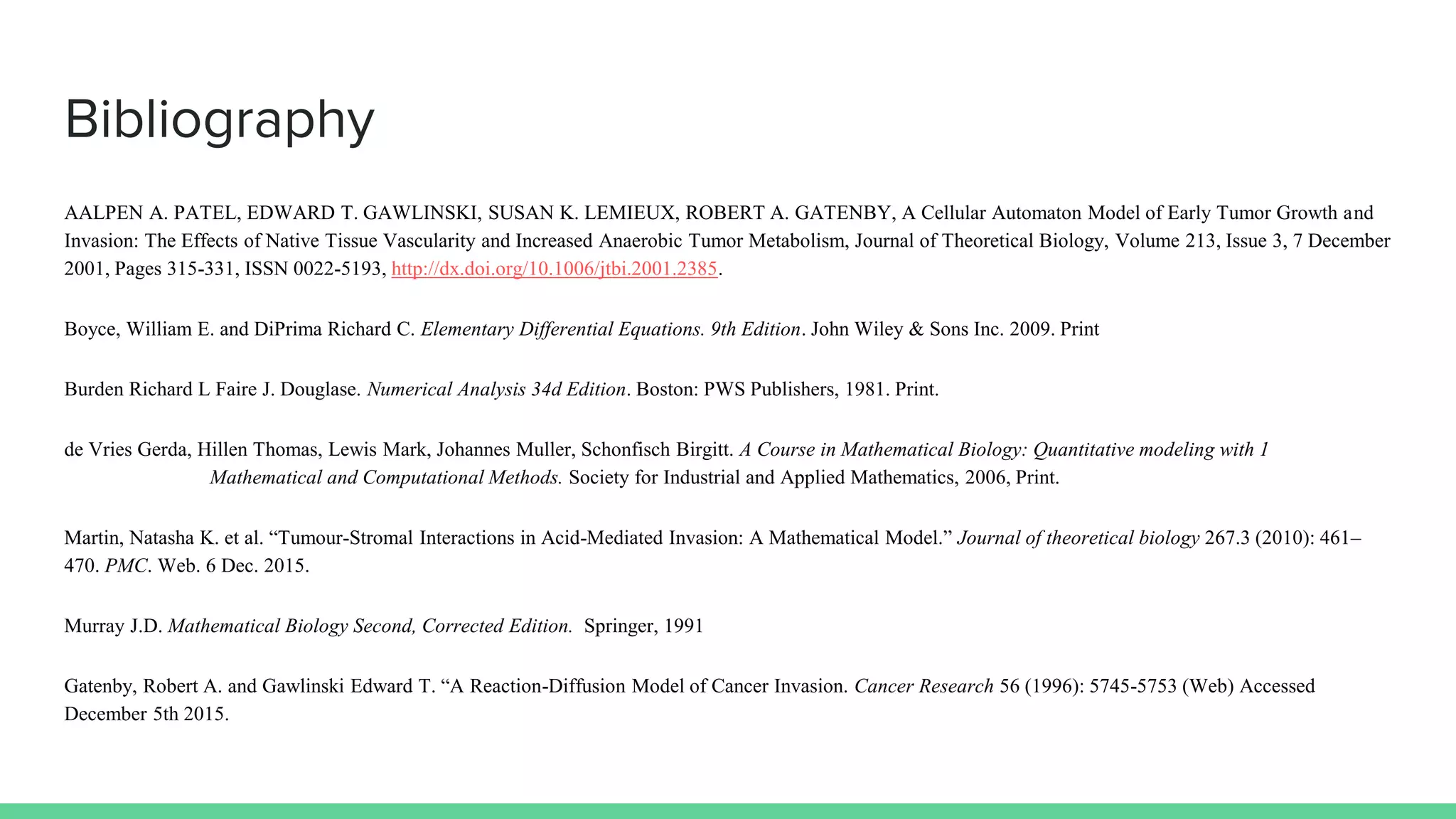 Bibliography
AALPEN A. PATEL, EDWARD T. GAWLINSKI, SUSAN K. LEMIEUX, ROBERT A. GATENBY, A Cellular Automaton Model of Early Tumor Growth and
Invasion: The Effects of Native Tissue Vascularity and Increased Anaerobic Tumor Metabolism, Journal of Theoretical Biology, Volume 213, Issue 3, 7 December
2001, Pages 315-331, ISSN 0022-5193, http://dx.doi.org/10.1006/jtbi.2001.2385.
Boyce, William E. and DiPrima Richard C. Elementary Differential Equations. 9th Edition. John Wiley & Sons Inc. 2009. Print
Burden Richard L Faire J. Douglase. Numerical Analysis 34d Edition. Boston: PWS Publishers, 1981. Print.
de Vries Gerda, Hillen Thomas, Lewis Mark, Johannes Muller, Schonfisch Birgitt. A Course in Mathematical Biology: Quantitative modeling with 1
Mathematical and Computational Methods. Society for Industrial and Applied Mathematics, 2006, Print.
Martin, Natasha K. et al. “Tumour-Stromal Interactions in Acid-Mediated Invasion: A Mathematical Model.” Journal of theoretical biology 267.3 (2010): 461–
470. PMC. Web. 6 Dec. 2015.
Murray J.D. Mathematical Biology Second, Corrected Edition. Springer, 1991
Gatenby, Robert A. and Gawlinski Edward T. “A Reaction-Diffusion Model of Cancer Invasion. Cancer Research 56 (1996): 5745-5753 (Web) Accessed
December 5th 2015.
 