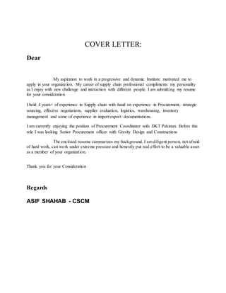 COVER LETTER:
Dear
My aspiration to work in a progressive and dynamic Institute motivated me to
apply in your organization. My career of supply chain professional compliments my personality
as I enjoy with new challenge and interaction with different people. I am submitting my resume
for your consideration.
I hold 4 years+ of experience in Supply chain with hand on experience in Procurement, strategic
sourcing, effective negotiations, supplier evaluation, logistics, warehousing, inventory
management and some of experience in import/export documentations.
I am currently enjoying the position of Procurement Coordinator with DKT Pakistan. Before this
role I was looking Senior Procurement officer with Gravity Design and Constructions
The enclosed resume summarizes my background. I am diligent person, not afraid
of hard work, can work under extreme pressure and honestly put real effort to be a valuable asset
as a member of your organization.
Thank you for your Consideration
Regards
ASIF SHAHAB - CSCM
 