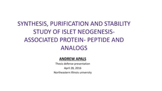 SYNTHESIS, PURIFICATION AND STABILITY
STUDY OF ISLET NEOGENESIS-
ASSOCIATED PROTEIN- PEPTIDE AND
ANALOGS
ANDREW APALS
Thesis defense presentation
April 28, 2016
Northeastern Illinois university
 