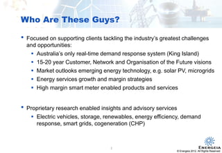 © Energeia 2012. All Rights ReservedConfidential
• Focused on supporting clients tackling the industry’s greatest challenges
and opportunities:
 Australia’s only real-time demand response system (King Island)
 15-20 year Customer, Network and Organisation of the Future visions
 Market outlooks emerging energy technology, e.g. solar PV, microgrids
 Energy services growth and margin strategies
 High margin smart meter enabled products and services
• Proprietary research enabled insights and advisory services
 Electric vehicles, storage, renewables, energy efficiency, demand
response, smart grids, cogeneration (CHP)
Who Are These Guys?
© Energeia 2012. All Rights Reserved
2
 