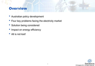© Energeia 2012. All Rights ReservedConfidential
Overview
© Energeia 2012. All Rights Reserved
• Australian policy development
• Four key problems facing the electricity market
• Solution being considered
• Impact on energy efficiency
• All is not lost!
3
 