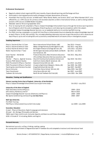 Professional Development 
 Regularly attend school organised CPD; most recently, Enquiry Based Learning and Challenge and Pace 
 Participate in sharing good practice with colleagues and peer observations of lessons 
 Presented iPad training sessions at KHDA event “What Works Maths and Science 2013” and “What Worked 2013”; also 
offered this as a CPD session for primary and secondary teachers at Deira International School, as well as being asked to 
present a CPD session at GEMS Modern Academy 
 Attended external IB training September 2013 
 Prior to leaving the UK completed a Physics Subject Knowledge Enhancement Course through the Science Learning Centr e 
East of England, which focused on pedagogy of teaching physics and reducing misconceptions within the subject. 
 Completed Subject Knowledge Booster Sessions run on weekends both prior to and during PGCE training 
 Pre PGCE training; completed a six month full time Physics Enhancement Course to develop the subject knowledge required 
to teach Physics at KS3, KS4 and KS5. This included attending laboratory sessions to gain the practical skills necessary to 
teach Physics up to and including KS5 and successfully completed end of unit exams and an investigation project 
Teaching Experience 
Physics Teacher & Year 11 Tutor Deira International School (Dubai, UAE) Sep 2013 – Present 
Physics Teacher & Vertical Tutor Abbey College Ramsey (Cambridgeshire, UK) Sep 2011 – Aug 2013 
Science Teacher & Vertical Tutor Brislington Enterprise College (Bristol , UK) June 2011 - July 2011 
Maths Teacher & Year 7 Tutor Writhlington Secondary School (Bath and North 
East Somerset, UK) 
Apr 2011 - Jun 2011 
Cover Teacher - KS3 & KS4 
SEN & EBD 
Protocol Education, New Directions Education 
LTD and Now Education (Various Locations, UK) 
Feb 2011 - May 2011 
Teacher - Physics, Applied Science, 
Science, PSHE General Studies 
Churchill Community Foundation School and 
Sixth Form Centre (North Somerset, UK) 
Sep 2010 - Feb 2011 
PGCE Placement B (Physics Teacher) Downend School (Bristol , UK) Jan 2010 - July 2010 
PGCE Placement A (Physics Teacher) Lliswerry High School (Newport, Wales, UK) Sep 2009 - Dec 2009 
Teaching Assistant (Science Faculty) Kingsfield School (Bristol, UK) Sep 2007 - Dec2007 
Dance Instructor Pink Kitten Dance School (Bristol , UK) May 2005 - Sep 2007 
Team Coordinator Unity Dance (Bristol, UK) Apr 2007 - June 2007 
TaeKwon Do Instructor North Bristol TaeKwon Do Club (UK) June 2001 - Dec 2006 
Education, Training and Qualifications 
Science Learning Centre East of England; University of Hertfordshire 
Physics Subject Knowledge Enhancement Course (part time study) 
Oct 2012 – July 2013 
University of the West of England 
PGCE Secondary Science (Physics) 
QTS Literacy, Numeracy and ICT 
Subject Knowledge Booster Courses (Chemistry and Physics) 
BSc Sports Conditioning and Coaching (1st Class Hons) 
2009 – 2010 
March 2010 
2008 – 2009 
2004 - 2007 
Bath Spa University 
Pre PGCE Training 
TDA Physics Enhancement Course (full time study) 
Jan 2009 – July 2009 
Secondary Education 
A Level - Physical Education, English Language and Literature 
AS Level - Art, Biology, Philosophy and German 
YMCA Level 2 Gym and Circuits Instructor Awards and Exercise and Fitness Knowledge 
GCSE x 9 Grade A*- B including, Maths and English 
Personal Interests 
Recreational pursuits; surfing, climbing, reading, sewing 
As a young adult achieved 1st degree black belt in TaeKwon Do and competed at national and international level 
Nicola Zimmer | +971569593719 | Skype Name; nicolazimmer | nicola105@hotmail.co.uk 2 
