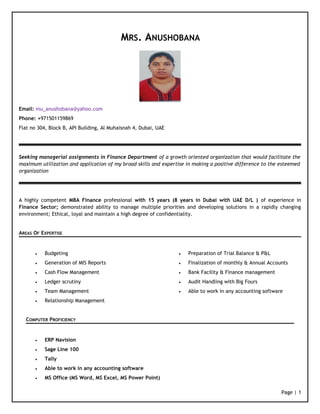 MRS. ANUSHOBANA 
Email: mu_anushobana@yahoo.com 
Phone: +971501159869 
Flat no 304, Block B, API Building, Al Muhaisnah 4, Dubai, UAE 
Seeking managerial assignments in Finance Department of a growth oriented organization that would facilitate the 
maximum utilization and application of my broad skills and expertise in making a positive difference to the esteemed 
organization 
A highly competent MBA Finance professional with 15 years (8 years in Dubai with UAE D/L ) of experience in 
Finance Sector; demonstrated ability to manage multiple priorities and developing solutions in a rapidly changing 
environment; Ethical, loyal and maintain a high degree of confidentiality. 
AREAS OF EXPERTISE 
· Budgeting 
· Generation of MIS Reports 
· Cash Flow Management 
· Ledger scrutiny 
· Team Management 
· Relationship Management 
· Preparation of Trial Balance & P&L 
· Finalization of monthly & Annual Accounts 
· Bank Facility & Finance management 
· Audit Handling with Big Fours 
· Able to work in any accounting software 
COMPUTER PROFICIENCY 
· ERP Navision 
· Sage Line 100 
· Tally 
· Able to work in any accounting software 
· MS Office (MS Word, MS Excel, MS Power Point) 
Page | 1 
 