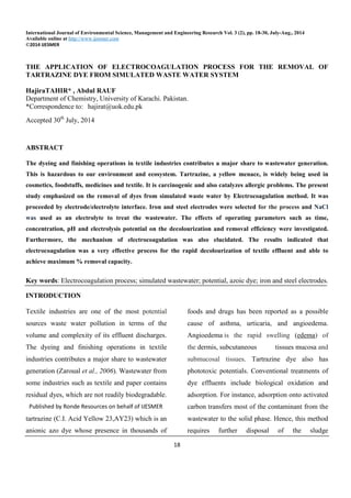 International Journal of Environmental Science, Management and Engineering Research Vol. 3 (2), pp. 18-30, July-Aug., 2014
Available online at http://www.ijesmer.com
©2014 IJESMER
18
THE APPLICATION OF ELECTROCOAGULATION PROCESS FOR THE REMOVAL OF
TARTRAZINE DYE FROM SIMULATED WASTE WATER SYSTEM
HajiraTAHIR* , Abdul RAUF
Department of Chemistry, University of Karachi. Pakistan.
*Correspondence to: hajirat@uok.edu.pk
Accepted 30th
July, 2014
ABSTRACT
The dyeing and finishing operations in textile industries contributes a major share to wastewater generation.
This is hazardous to our environment and ecosystem. Tartrazine, a yellow menace, is widely being used in
cosmetics, foodstuffs, medicines and textile. It is carcinogenic and also catalyzes allergic problems. The present
study emphasized on the removal of dyes from simulated waste water by Electrocoagulation method. It was
proceeded by electrode/electrolyte interface. Iron and steel electrodes were selected for the process and NaCl
was used as an electrolyte to treat the wastewater. The effects of operating parameters such as time,
concentration, pH and electrolysis potential on the decolourization and removal efficiency were investigated.
Furthermore, the mechanism of electrocoagulation was also elucidated. The results indicated that
electrocoagulation was a very effective process for the rapid decolourization of textile effluent and able to
achieve maximum % removal capacity.
Key words: Electrocoagulation process; simulated wastewater; potential, azoic dye; iron and steel electrodes.
INTRODUCTION
Textile industries are one of the most potential
sources waste water pollution in terms of the
volume and complexity of its effluent discharges.
The dyeing and finishing operations in textile
industries contributes a major share to wastewater
generation (Zaroual et al., 2006). Wastewater from
some industries such as textile and paper contains
residual dyes, which are not readily biodegradable.
One of them selected in the present study is
tartrazine (C.I. Acid Yellow 23,AY23) which is an
anionic azo dye whose presence in thousands of
foods and drugs has been reported as a possible
cause of asthma, urticaria, and angioedema.
Angioedema is the rapid swelling (edema) of
the dermis, subcutaneous tissues mucosa and
submucosal tissues. Tartrazine dye also has
phototoxic potentials. Conventional treatments of
dye effluents include biological oxidation and
adsorption. For instance, adsorption onto activated
carbon transfers most of the contaminant from the
wastewater to the solid phase. Hence, this method
requires further disposal of the sludge
Published by Ronde Resources on behalf of IJESMER
 