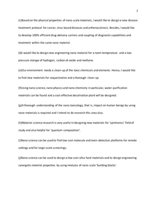2
(c)Based on the physical properties of nano scale materials, I would like to design a new disease
treatment protocol for cancer, virus based diseases and artherosclerosis. Besides, I would like
to develop 100% efficient drug-delivery carriers and coupling of diagnostic capabilities and
treatment within the same nano material.
(d)I would like to design new engineering nano material for a room-temperature and a low-
pressure storage of hydrogen, carbon-di-oxide and methane.
(e)Our environment needs a clean-up of the toxic chemicals and elements. Hence, I would like
to find new materials for sequestration and a thorough clean-up.
(f)Using nano science, nano physics and nano chemistry in particular, water-purification
materials can be found and a cost-effective desalination plant will be designed.
(g)A thorough understanding of the nano toxicology, that is, impact on human beings by using
nano materials is required and I intend to do research this area also.
(h)Material science research is very useful in designing new materials for ‘spintronics’ field of
study and also helpful for ‘quantum computation’.
(i)Nano science can be used to find low-cost molecule and toxin detection platforms for remote
settings and for large-scale screenings.
(j)Nano science can be used to design a low-cost ultra hard materials and to design engineering
synergetic material properties by using mixtures of nano scale ‘building blocks’.
 