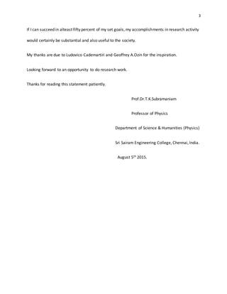 3
If I can succeed in alteast fifty percent of my set goals, my accomplishments in research activity
would certainly be substantial and also useful to the society.
My thanks are due to Ludovico Cademartiri and Geoffrey A.Ozin for the inspiration.
Looking forward to an opportunity to do research work.
Thanks for reading this statement patiently.
Prof.Dr.T.K.Subramaniam
Professor of Physics
Department of Science & Humanities (Physics)
Sri Sairam Engineering College, Chennai, India.
August 5th 2015.
 