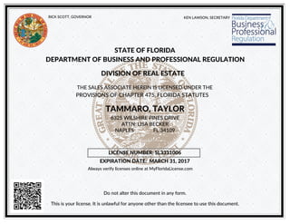KEN LAWSON, SECRETARYRICK SCOTT, GOVERNOR
STATE OF FLORIDA
DEPARTMENT OF BUSINESS AND PROFESSIONAL REGULATION
DIVISION OF REAL ESTATE
THE SALES ASSOCIATE HEREIN IS LICENSED UNDER THE
PROVISIONS OF CHAPTER 475, FLORIDA STATUTES
TAMMARO, TAYLOR
Do not alter this document in any form.
6325 WILSHIRE PINES DRIVE
LICENSE NUMBER: SL3331006
EXPIRATION DATE: MARCH 31, 2017
This is your license. It is unlawful for anyone other than the licensee to use this document.
ATTN: LISA BECKER
NAPLES FL 34109
Always verify licenses online at MyFloridaLicense.com
 
