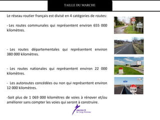 TAILLE DU MARCHE
Le réseau routier français est divisé en 4 catégories de routes:
- Les routes communales qui représentent environ 655 000
kilomètres.
- Les routes départementales qui représentent environ
380 000 kilomètres.
- Les routes nationales qui représentent environ 22 000
kilomètres.
- Les autoroutes concédées ou non qui représentent environ
12 000 kilomètres.
-Soit plus de 1 069 000 kilomètres de voies à rénover et/ou
améliorer sans compter les voies qui seront à construire.
 