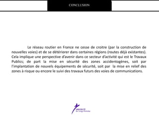 CONCLUSION
Le réseau routier en France ne cesse de croitre (par la construction de
nouvelles voies) et de se détériorer dans certaines régions (routes déjà existantes).
Cela implique une perspective d’avenir dans ce secteur d’activité qui est le Travaux
Publics; de part la mise en sécurité des zones accidentogènes, soit par
l’implantation de nouvels équipements de sécurité, soit par la mise en relief des
zones à risque ou encore le suivi des travaux futurs des voies de communications.
 