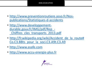 BIBLIOGRAPHIE
• http://www.preventionroutiere.asso.fr/Nos-
publications/Statistiques-d-accidents
• http://www.developpement-
durable.gouv.fr/IMG/pdf/Rep_-
_Chiffres_cles_transports_2013.pdf
• http://fr.wikipedia.org/wiki/Accident_de_la_route#
Co.C3.BBts_pour_la_soci.C3.A9t.C3.A9
• http://www.asafe.com
• http://www.accu-energie-plus.fr
 