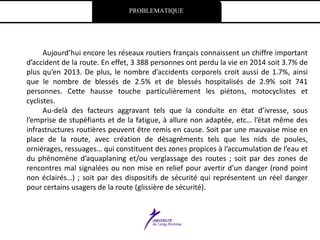 PROBLEMATIQUE
Aujourd’hui encore les réseaux routiers français connaissent un chiffre important
d’accident de la route. En effet, 3 388 personnes ont perdu la vie en 2014 soit 3.7% de
plus qu’en 2013. De plus, le nombre d’accidents corporels croit aussi de 1.7%, ainsi
que le nombre de blessés de 2.5% et de blessés hospitalisés de 2.9% soit 741
personnes. Cette hausse touche particulièrement les piétons, motocyclistes et
cyclistes.
Au-delà des facteurs aggravant tels que la conduite en état d’ivresse, sous
l’emprise de stupéfiants et de la fatigue, à allure non adaptée, etc… l’état même des
infrastructures routières peuvent être remis en cause. Soit par une mauvaise mise en
place de la route, avec création de désagréments tels que les nids de poules,
orniérages, ressuages… qui constituent des zones propices à l’accumulation de l’eau et
du phénomène d’aquaplaning et/ou verglassage des routes ; soit par des zones de
rencontres mal signalées ou non mise en relief pour avertir d’un danger (rond point
non éclairés…) ; soit par des dispositifs de sécurité qui représentent un réel danger
pour certains usagers de la route (glissière de sécurité).
 
