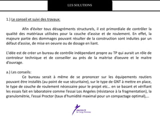LES SOLUTIONS
1.) Le conseil et suivi des travaux:
Afin d’éviter tous désagréments structurels, il est primordiale de contrôler la
qualité des matériaux utilisées pour la couche d’assise et de roulement. En effet, la
majeure partie des dommages pouvant résulter de la construction sont induites par un
défaut d’assise, de mise en oeuvre ou de dosage en liant.
L’idée est de créer un bureau de contrôle indépendant propre au TP qui aurait un rôle de
controleur technique et de conseiller au près de la maitrise d’oeuvre et le maitre
d’ouvrage.
a.) Les conseils:
Ce bureau serait à même de se prononcer sur les équipements routiers
pouvant être installés (au point de vue sécuritaire), sur le type de GNT à mettre en place,
le type de couche de roulement nécessaire pour le projet etc… en se basant et vérifiant
les essais fait en laboratoire comme l’essai Los Angeles (résistance à la fragmentation), la
granulométrie, l’essai Proctor (taux d’humidité maximal pour un compactage optimal),…
 