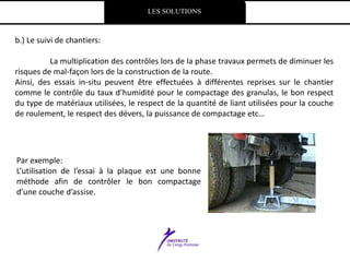 LES SOLUTIONS
b.) Le suivi de chantiers:
La multiplication des contrôles lors de la phase travaux permets de diminuer les
risques de mal-façon lors de la construction de la route.
Ainsi, des essais in-situ peuvent être effectuées à différentes reprises sur le chantier
comme le contrôle du taux d’humidité pour le compactage des granulas, le bon respect
du type de matériaux utilisées, le respect de la quantité de liant utilisées pour la couche
de roulement, le respect des dévers, la puissance de compactage etc…
Par exemple:
L’utilisation de l’essai à la plaque est une bonne
méthode afin de contrôler le bon compactage
d’une couche d’assise.
 