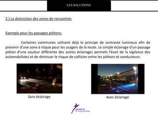 LES SOLUTIONS
2.) La distinction des zones de rencontres
Exemple pour les passages piétons:
Certaines communes utilisent déjà le principe de contraste lumineux afin de
prevenir d’une zone à risque pour les usagers de la route. Le simple éclairage d’un passage
piéton d’une couleur différente des autres éclairages permets l’éveil de la vigilance des
automobilistes et de diminuer le risque de collision entre les piétons et conducteurs.
Sans éclairage Avec éclairage
 