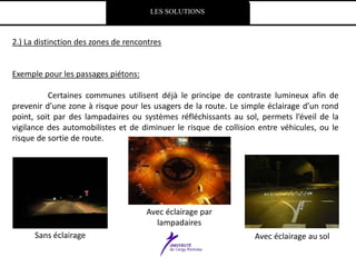 LES SOLUTIONS
2.) La distinction des zones de rencontres
Exemple pour les passages piétons:
Certaines communes utilisent déjà le principe de contraste lumineux afin de
prevenir d’une zone à risque pour les usagers de la route. Le simple éclairage d’un rond
point, soit par des lampadaires ou systèmes réfléchissants au sol, permets l’éveil de la
vigilance des automobilistes et de diminuer le risque de collision entre véhicules, ou le
risque de sortie de route.
Sans éclairage
Avec éclairage par
lampadaires
Avec éclairage au sol
 