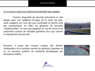 LES SOLUTIONS
3.) La mise en place de système de protection plus adapté :
Certains dispositifs de sécurité présentent un réel
danger pour une catégorie d’usager de la route. De plus,
cette catégorie est l’une des plus vulnérable et touche celle
des motocyclistes. En effet, les glissières de sécurités
“traditionnelles” ne sont pas adaptées en cas de chute et se
présentent comme de véritable guillotine plus que comme
un équipement de sécurité.
Pourtant, il existe des moyens simples afin d’éviter
l’ambutation d’un membre comme les glissières doublées et
ou un nouveau système de rambarde develloppée par
l’entreprise ASAFE.
 