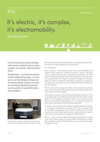 PTC.com StreetScooter | 1
As if the automotive product develop-
ment process needed to get any more
complex, now add the “electromobility”
factor.
StreetScooter–a revolutionary electric
vehicle rapidly taking shape–not only
puts a new technological charge into
the electromobility concept. Its crowd-
sourced design blends the expertise
and innovations of nearly 30 collabo-
rating suppliers.
It’s electric, it’s complex,
it’s electromobility.
	StreetScooter
Ask automotive executives what keeps them up at night and you shouldn’t
be surprised to hear this brief, but very telling reply:
“It’s complicated.”
That, in essence, is what decision-makers from automotive OEMs and
suppliers told researchers at RWTH University in Aachen, Germany
when surveyed a few years ago. Findings were published in the 2007
report “Managing Complexity in Automotive Engineering.” The executive
summary puts it this way: “Superior complexity management in the disci-
plines of variety management, technology management, and process
management is a key factor to ensure sustained success for OEMs and
tier-one suppliers.”
Per the study, variety management refers to the competitive demand to
keep up with ever-expanding product lines, faster model changes, and
more vehicle variations by region.
Growing just as quickly is the technological complexity of the cars. “The
automobile today,” says RWTH Aachen Professor Günther Schuh, a lead
author of the “Managing Complexity” study, “is as much the result of
electronic and software engineering as it is a mechanical design. All
three areas of technology must be efficiently integrated.”
In the face of such rapid varietal and technological change, the stresses
on automakers’ development processes–both within companies and
among OEMs and suppliers–have similarly multiplied. It can be little
surprise, then, that the automotive industry’s leaders continue to up their
investments in product lifecycle management (PLM) solutions.
“PLM is, in fact, a critical enabling technology for complexity manage-
ment,” says Professor Schuh. The sure evidence: RWTH Aachen enlisted
PTC, the global provider of PLM software, to advise on the “Managing
Complexity” survey.
Spotlight Series
Professor Achim Kampker of RWTH Aachen University,
and CEO of StreetScooter GmbH with a design model.
 