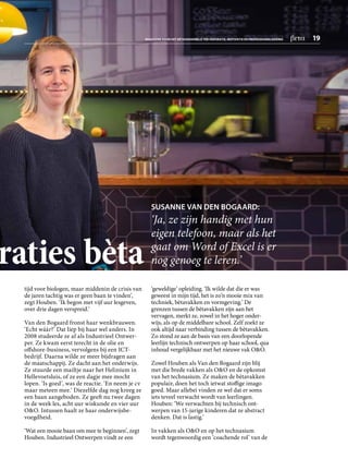tijd voor biologen, maar middenin de crisis van
de jaren tachtig was er geen baan te vinden’,
zegt Houben. ‘Ik begon met vijf uur lesgeven,
over drie dagen verspreid.’
Van den Bogaard fronst haar wenkbrauwen.
‘Echt wáár?’ Dat liep bij haar wel anders. In
2008 studeerde ze af als Industrieel Ontwer­
per. Ze kwam eerst terecht in de olie en
offshore-business, vervolgens bij een ICT-­
bedrijf. Daarna wilde ze meer bijdragen aan
de maatschappij. Ze dacht aan het onderwijs.
Ze stuurde een mailtje naar het Helinium in
Hellevoetsluis, of ze een dagje mee mocht
lopen. ‘Is goed’, was de reactie. ‘En neem je cv
maar meteen mee.’ Diezelfde dag nog kreeg ze
een baan aangeboden. Ze geeft nu twee dagen
in de week les, acht uur wiskunde en vier uur
OO. Intussen haalt ze haar onderwijsbe­
voegdheid.
‘Wat een mooie baan om mee te beginnen’, zegt
Houben. Industrieel Ontwerpen vindt ze een
‘geweldige’ opleiding. ‘Ik wilde dat die er was
geweest in mijn tijd, het is zo’n mooie mix van
techniek, bètavakken en vormgeving.’ De
grenzen tussen de bètavakken zijn aan het
vervagen, merkt ze, zowel in het hoger onder­
wijs, als op de middelbare school. Zelf zoekt ze
ook altijd naar verbinding tussen de bètavakken.
Zo stond ze aan de basis van een door­lopende
leerlijn technisch ontwerpen op haar school, qua
inhoud vergelijkbaar met het nieuwe vak OO.
Zowel Houben als Van den Bogaard zijn blij
met die brede vakken als OO en de opkomst
van het technasium. Ze maken de bètavakken
populair, doen het toch ietwat stoffige imago
goed. Maar allebei vinden ze wel dat er soms
iets teveel verwacht wordt van leerlingen.
Houben: ‘We verwachten bij technisch ont­
werpen van 15-jarige kinderen dat ze abstract
denken. Dat is lastig.’
In vakken als OO en op het technasium
wordt tegenwoordig een ‘coachende rol’ van de
raties bèta
SUSANNE VAN DEN BOGAARD:
‘Ja, ze zijn handig met hun­
­eigen telefoon, maar als het
gaat om Word of Excel is er
nog genoeg te leren.’
MAGAZINE VOOR HET BÈTAONDERWIJS TER INSPIRATIE, MOTIVATIE EN PROFESSIONALISERING  beta  19
 