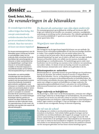 dossier ...
De veranderingen in de bèta­
vakken krijgen hun beslag. Met
concept-contextonderwijs
verleiden docenten hun leerlin-
gen tot een toekomst in bèta en
techniek. Maar hoe voorziet u
de lessen van nieuwe impulsen?
De nieuwe examenprogramma’s voor de
bètavakken geven richting aan het beter
en aantrekkelijker maken van het
onderwijs. Beter uitvoerbaar binnen de
beschikbare tijd, samenhangender en
relevanter en beter voorbereidend op
vervolgopleidingen. Leerlingen leren
(nieuwe en vernieuwde) begrippen,
modellen en theorieën toepassen in
verschillende situaties uit hun leefwe­
reld, beroepsbeoefening en wetenschap.
Voorbeelden van vakinhoudelijke
veranderingen zijn meer kwantum­
mechanica bij natuurkunde en meer
aandacht voor duurzaamheid en groene
chemie bij scheikunde. Eensluidend
geformuleerde vaardigheden, zoals
ontwerpen en modelleren, nemen bij alle
vakken een prominente plaats in. Samen
met gemeenschappelijke aanknopings­
punten in concepten en contexten
bevordert dit de samenhang tussen én
binnen de vakken. Zo moeten leerlingen
bij biologie ordening, genetica en
evolutie met elkaar verbinden door te
redeneren van klein moleculair niveau
tot organisatieniveau. En dan moet u de
leerlingen ook nog laten zien waarom dit
allemaal belangrijk is.
De docent als ontwerper van zijn eigen onderwijs
De examenprogramma’s geven globaal de richting aan, de docent rijdt. U
krijgt veel vrijheid bij het uitrollen van concepten, contexten, vaardigheden,
samenhang en inrichting van het schoolexamen. Die vrijheid is gekoppeld aan
veel verantwoordelijkheid. U speelt een cruciale rol bij het slagen van de
missie ‘goed, beter, bèta’.
Wegwijzers voor docenten
Betanova.nl
Het vormgeven van de eigen lessen begint bij de keuze van een methode. Op
betanova.nl (en wikiwijsleermiddelenplein.nl) zijn hiervoor handige checklists
te vinden. Voor complete leerlijnen voor een aantal vakken bent u op
vo-content.nl aan het juiste adres. Met de aanwezige digitale lessen vult u
bestaand lesmateriaal ‘op maat’ aan of creëert u de basis voor een eigen methode.
Betanova.nl beschikt verder over syllabi voor de examens, lesmateriaal,
handreikingen en voorbeeldexamens. De handreikingen geven onder meer
handvatten voor de inrichting van examens en het realiseren van samenhang
met andere vakken. Ze sluiten af met een handig overzicht van praktische
online bronnen, lesmaterialen en/of -ideeën om te gebruiken in de les.
Bètasteunpunten en -netwerken
Bètasteunpunten en –netwerken leveren een grote bijdrage aan de professiona­
lisering van docenten. Het aanbod is breed en voorziet in vakspecifieke en
didactische behoeften. Van na- en bijscholing tot professionele leergemeen­
schappen en van cursussen en docentbijeenkomsten tot bedrijfsbezoeken. Bij
veel activiteiten ontwikkelen docenten eigen lesmateriaal en –methoden. Vaak
samen met collega’s en experts uit bedrijfsleven en hoger onderwijs. Op
regionaalsteunpuntzuidholland.nl kunt u ook putten uit vrij beschikbaar,
ondersteunend lesmateriaal, zoals modelleren voor wiskunde B in Escaping
Alcatraz.
Hoger onderwijs en bedrijfsleven
Als docent legt u, onder meer via de bètasteunpunten, contacten met collega’s
uit het hoger onderwijs en deskundigen uit het bedrijfsleven. Dit netwerk kunt
u inzetten om uw lessen van relevante context te voorzien. Gastlessen,
leerlingenbezoeken aan bedrijven, onderzoeksopdrachten vanuit bedrijven en
andere, eigen creatieve invullingen. U laat uw leerlingen zo het vak bekijken
in relatie tot een vervolgstudie, beroep of relevante toepassing.
De rol van de school
De uitdaging voor scholen is om de professionalisering van docenten te
stimuleren en faciliteren. Veel scholen hebben goede ervaringen met het
aanstellen van een bètacoördinator, die fungeert als aanjager van de in- en
externe samenwerking en de bètavakken naar een hoger niveau tilt. Ook
kunnen scholen bèta in de spotlights zetten. Bijvoorbeeld in een themaweek
over water in relatie tot duurzaamheid en veiligheid. Ten slotte participeren
veel scholen in een bètasteunpunt. Docenten kunnen het aanbod en netwerk
van het steunpunt gebruiken om hun lessen nieuwe bezieling te geven.
Goed, beter, bèta...
De veranderingen in de bètavakken
In dit artikel wordt verschillende
keren gesproken over online
bronnen en (digitaal) lesmateriaal.
In het artikel Online lesmaterialen
op pagina 14 leest u hier meer
over.
MAGAZINE VOOR HET BÈTAONDERWIJS TER INSPIRATIE, MOTIVATIE EN PROFESSIONALISERING  beta  21
 