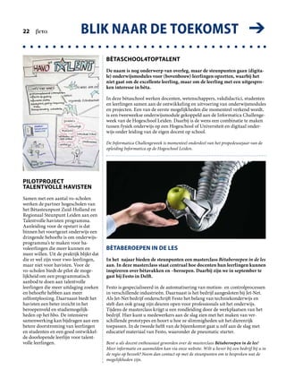 BLIK NAAR DE TOEKOMST ➔22  beta
BÈTASCHOOL4TOPTALENT
De naam is nog onderwerp van overleg, maar de steunpunten gaan (digita-
le) onderwijsmodules voor (bovenbouw) leerlingen opzetten, waarbij het
niet gaat om de excellente leerling, maar om de leerling met een uitgespro-
ken interesse in bèta.
In deze bètaschool werken docenten, wetenschappers, vakdidactici, studenten
en leerlingen samen aan de ontwikkeling en uitvoering van onderwijsmodules
en projecten. Een van de eerste mogelijkheden die momenteel verkend wordt,
is een tweeweekse onderwijsmodule gekoppeld aan de Informatica Challenge­
week van de Hogeschool Leiden. Daarbij is de wens een combinatie te maken
tussen fysiek onderwijs op een Hogeschool of Universiteit en digitaal onder­
wijs onder leiding van de eigen docent op school.
De Informatica Challengeweek is momenteel onderdeel van het propedeusejaar van de
opleiding Informatica op de Hogeschool Leiden.
PILOTPROJECT
TALENTVOLLE HAVISTEN
Samen met een aantal vo-scholen
werken de partner hogescholen van
het Bètasteunpunt Zuid-Holland en
Regionaal Steunpunt Leiden aan een
Talentvolle havisten programma.
Aanleiding voor de opstart is dat
binnen het voortgezet onderwijs een
dringende behoefte is om onderwijs­
programma’s te maken voor ha­
voleerlingen die meer kunnen en
meer willen. Uit de praktijk blijkt dat
die er wel zijn voor vwo-leerlingen,
maar niet voor havisten. Voor de
vo-scholen biedt de pilot de moge­
lijkheid om een programmatisch
aanbod te doen aan talentvolle
leerlingen die meer uitdaging zoeken
en behoefte hebben aan meer
zelfontplooiing. Daarnaast biedt het
havisten een beter inzicht in het
beroepenveld en studiemogelijk­
heden op het hbo. De intensieve
samenwerking kan bijdragen aan een
betere doorstroming van leerlingen
en studenten en een goed ontwikkel­
de doorlopende leerlijn voor talent­
volle leerlingen.
BÈTABEROEPEN IN DE LES
In het najaar bieden de steun­punten een masterclass Bèta­beroepen in de les
aan. In deze masterclass staat centraal hoe docenten hun leerlingen kunnen
inspireren over bètavakken en –beroepen. Daarbij zijn we in september te
gast bij Festo in Delft.
Festo is gespecialiseerd in de automatisering van motion- en controlprocessen
in verschillende industrieën. Daarnaast is het bedrijf aangesloten bij Jet-Net.
Als Jet-Net bedrijf onderschrijft Festo het belang van techniekonderwijs en
stelt dan ook graag zijn deuren open voor professionals uit het onderwijs.
Tijdens de masterclass krijgt u een rondleiding door de werkplaatsen van het
bedrijf. Hier kunt u medewerkers aan de slag zien met het maken van ver­
schillende prototypes en hoort u hoe ze slimmigheden uit het dierenrijk
toepassen. In de tweede helft van de bijeenkomst gaat u zelf aan de slag met
educatief materiaal van Festo, waaronder de pneumatic starter.
Bent u als docent enthousiast geworden over de masterclass Bètaberoepen in de les?
Meer informatie en aanmelden kan via onze website. Wilt u liever bij een bedrijf bij u in
de regio op bezoek? Neem dan contact op met de steunpunten om te bespreken wat de
mogelijkheden zijn.
 