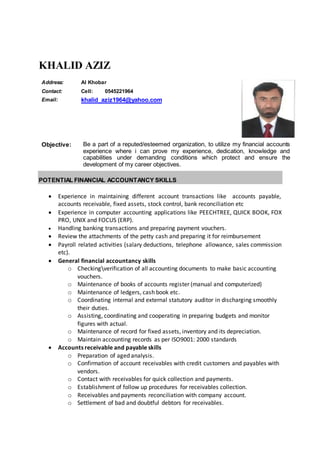 KHALID AZIZ
Objective: Be a part of a reputed/esteemed organization, to utilize my financial accounts
experience where i can prove my experience, dedication, knowledge and
capabilities under demanding conditions which protect and ensure the
development of my career objectives.
POTENTIAL FINANCIAL ACCOUNTANCY SKILLS
 Experience in maintaining different account transactions like accounts payable,
accounts receivable, fixed assets, stock control, bank reconciliation etc
 Experience in computer accounting applications like PEECHTREE, QUICK BOOK, FOX
PRO, UNIX and FOCUS (ERP).
 Handling banking transactions and preparing payment vouchers.
 Review the attachments of the petty cash and preparing it for reimbursement
 Payroll related activities (salary deductions, telephone allowance, sales commission
etc).
 General financial accountancy skills
o Checkingverification of all accounting documents to make basic accounting
vouchers.
o Maintenance of books of accounts register (manual and computerized)
o Maintenance of ledgers, cash book etc.
o Coordinating internal and external statutory auditor in discharging smoothly
their duties.
o Assisting, coordinating and cooperating in preparing budgets and monitor
figures with actual.
o Maintenance of record for fixed assets, inventory and its depreciation.
o Maintain accounting records as per ISO9001: 2000 standards
 Accounts receivable and payable skills
o Preparation of aged analysis.
o Confirmation of account receivables with credit customers and payables with
vendors.
o Contact with receivables for quick collection and payments.
o Establishment of follow up procedures for receivables collection.
o Receivables and payments reconciliation with company account.
o Settlement of bad and doubtful debtors for receivables.
Address: Al Khobar
Contact: Cell: 0545221964
Email: khalid_aziz1964@yahoo.com
 