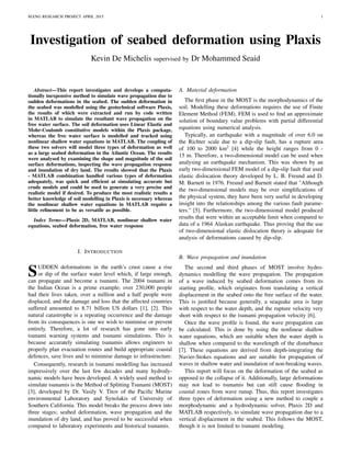 M.ENG RESEARCH PROJECT APRIL 2015 1
Investigation of seabed deformation using Plaxis
Kevin De Michelis supervised by Dr Mohammed Seaid
Abstract—This report investigates and develops a computa-
tionally inexpensive method to simulate wave propagation due to
sudden deformations in the seabed. The sudden deformation in
the seabed was modelled using the geotechnical software Plaxis,
the results of which were extracted and run by code written
in MATLAB to simulate the resultant wave propagation on the
free water surface. The soil deformation uses Linear Elastic and
Mohr-Coulomb constitutive models within the Plaxis package,
whereas the free water surface is modelled and tracked using
nonlinear shallow water equations in MATLAB. The coupling of
these two solvers will model three types of deformation as well
as a large seabed deformation in the Atlantic Ocean. The results
were analysed by examining the shape and magnitude of the soil
surface deformations, inspecting the wave propagation response
and inundation of dry land. The results showed that the Plaxis
- MATLAB combination handled various types of deformation
adequately, was quick and efﬁcient at simulating accurate but
crude models and could be used to generate a very precise and
realistic model if desired. To produce the most realistic results a
better knowledge of soil modelling in Plaxis is necessary whereas
the nonlinear shallow water equations in MATLAB require a
little reﬁnement to be as versatile as possible.
Index Terms—Plaxis 2D, MATLAB, nonlinear shallow water
equations, seabed deformation, free water response
I. INTRODUCTION
SUDDEN deformations in the earth’s crust cause a rise
or dip of the surface water level which, if large enough,
can propagate and become a tsunami. The 2004 tsunami in
the Indian Ocean is a prime example; over 230,000 people
had their lives taken, over a million and a half people were
displaced, and the damage and loss that the affected countries
suffered amounted to 8.71 billion US dollars [1], [2]. This
natural catastrophe is a repeating occurrence and the damage
from its consequences is one we wish to minimise or prevent
entirely. Therefore, a lot of research has gone into early
tsunami warning systems and tsunami simulations. This is
because accurately simulating tsunamis allows engineers to
properly plan evacuation routes and build appropriate coastal
defences, save lives and to minimise damage to infrastructure.
Consequently, research in tsunami modelling has increased
impressively over the last few decades and many hydrody-
namic models have been developed. A widely used method to
simulate tsunamis is the Method of Splitting Tsunami (MOST)
[3], developed by Dr. Vasily V. Titov of the Paciﬁc Marine
environmental Laboratory and Synolakis of University of
Southern California. This model breaks the process down into
three stages; seabed deformation, wave propagation and the
inundation of dry land, and has proved to be successful when
compared to laboratory experiments and historical tsunamis.
A. Material deformation
The ﬁrst phase in the MOST is the morphodynamics of the
soil. Modelling these deformations requires the use of Finite
Element Method (FEM). FEM is used to ﬁnd an approximate
solution of boundary value problems with partial differential
equations using numerical analysis.
Typically, an earthquake with a magnitude of over 6.0 on
the Richter scale due to a dip-slip fault, has a rupture area
of 100 to 2000 km2
[4] while the height ranges from 0 -
15 m. Therefore, a two-dimensional model can be used when
analysing an earthquake mechanism. This was shown by an
early two-dimensional FEM model of a dip-slip fault that used
elastic dislocation theory developed by L. B. Freund and D.
M. Barnett in 1976. Freund and Barnett stated that "Although
the two-dimensional models may be over simpliﬁcations of
the physical system, they have been very useful in developing
insight into the relationships among the various fault parame-
ters." [5]. Furthermore, the two-dimensional model produced
results that were within an acceptable limit when compared to
data of a 1964 Alaskan earthquake. Thus proving that the use
of two-dimensional elastic dislocation theory is adequate for
analysis of deformations caused by dip-slip.
B. Wave propagation and inundation
The second and third phases of MOST involve hydro-
dynamics modelling the wave propagation. The propagation
of a wave induced by seabed deformation comes from its
starting proﬁle, which originates from translating a vertical
displacement in the seabed onto the free surface of the water.
This is justiﬁed because generally, a seaquake area is large
with respect to the water depth, and the rupture velocity very
short with respect to the tsunami propagation velocity [6].
Once the wave proﬁle is found, the wave propagation can
be calculated. This is done by using the nonlinear shallow
water equations, which are suitable when the water depth is
shallow when compared to the wavelength of the disturbance
[7]. These equations are derived from depth-integrating the
Navier-Stokes equations and are suitable for propagation of
waves in shallow water and inundation of non-breaking waves.
This report will focus on the deformation of the seabed as
opposed to the collapse of it. Additionally, large deformations
may not lead to tsunamis but can still cause ﬂooding in
coastal zones from wave runup. Thus, this report investigates
three types of deformation using a new method to couple a
morphodynamic and a hydrodynamic solver, Plaxis 2D and
MATLAB respectively, to simulate wave propagation due to a
vertical displacement in the seabed. This follows the MOST,
though it is not limited to tsunami modeling.
 